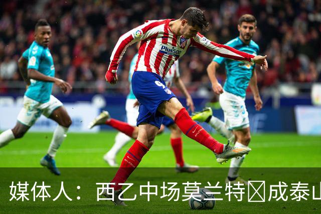 媒体人：西乙中场莫兰特‌成泰山队新外援首选，已经在走手续