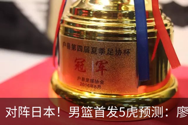 对阵日本！男篮首发5虎预测：廖三宁只能替补，赵继伟搭配杨瀚森